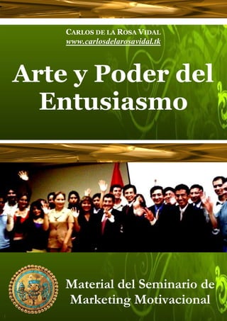 CARLOS DE LA ROSA VIDAL
    www.carlosdelarosavidal.tk



Arte y Poder del
  Entusiasmo
         Perú, Abril de 2007




    Material del Seminario de
    Marketing Motivacional
 