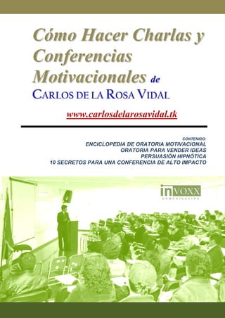 Cómo Hacer Charlas y
Conferencias
Motivacionales de
CARLOS DE LA ROSA VIDAL
       www.carlosdelarosavidal.tk

                                          CONTENIDO:
             ENCICLOPEDIA DE ORATORIA MOTIVACIONAL
                        ORATORIA PARA VENDER IDEAS
                              PERSUASIÓN HIPNÓTICA
  10 SECRETOS PARA UNA CONFERENCIA DE ALTO IMPACTO
 