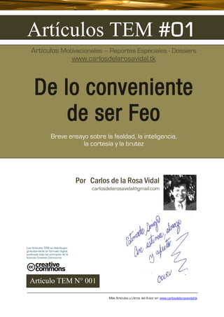 Artículos TEM #01
   Artículos Motivacionales – Reportes Especiales - Dossiers
                www.carlosdelarosavidal.tk



      De lo conveniente
          de ser Feo
                    Breve ensayo sobre la fealdad, la inteligencia,
                               la cortesía y la brutez




                                      Por Carlos de la Rosa Vidal
                                           carlosdelarosavidal@gmail.com




Los Artículos TEM se distribuyen
gratuitamente en formato digital,
publicado bajo los principios de la
licencia Creative Commoms




  Artículo TEM N° 001

                                                  Más Artículos y Libros del Autor en: www.carlosdelarosavidal.tk
 