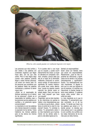 Observa, sólo cuando puedas ver realmente lograrás vivir mejor.

Las personas que más confían y        Tú le puedes decir a una mujer         libertad y la responsabilidad.
dan crédito a las palabras con        que es coqueta, y puede ocurrir        Quien actúa con libertad, tiene
contenidos negativos que llegan       básicamente tres cosas: La mujer       que actuar con responsabilidad.
hacia ellos, son las que más          se ofenderá sin compasión; Son-        Rebobinando: ¿Qué es más im-
sufren. Pero lo más trágico llega     reirá, cómplice, porque sabe que       portante las intenciones y signifi-
cuando unas palabras positivas        ello es un signo de su feminidad;      cados de los demás o tus propias
llegan a estas mismas personas.       indiferente continuará la conver-      interpretaciones y significados?
Las toman con menos valor. En         sación contigo. En esta escena el      Exacto. Tus interpretaciones son
las personas que consideran que       significado de nuestra interlocu-      más importantes. Si alguien te
las palabras matan las palabras       tora puede tener varias alterna-       dice que no cree que lograrás lo
motivadoras y positivas no tienen     tivas, cuando de repente nuestra       que te propones, no importan sus
mayor valor.                          intención fue afirmar sobre un         intenciones, tú decide mandar al
¿Quién es el responsable de           estado alegre. Claro una cosa es       tacho esas palabras. “A palabras
sembrar pesimismo en el interior      decir “eres coqueta” que “eres         necias oídos sordos” dicta un
de las personas? ¿Quién es el         una coqueta”.                          refrán tan sabio.
responsable de hacerles creer a       Pregúntate: qué es más importan-       Lo más importante es lo que tú
las personas que las palabras son     te las intenciones de quienes te       interpretas. Tú pensamiento pue-
cuchillos y no solamente signos       hablan o las interpretaciones que      des controlarlo, no el de los
convencionales?                       tú le das a lo que te dicen. ¿Quien    demás. Tú decide que hacer con
Lo importante no son las palabras     tiene el control de tu vida tú o los   las palabras que vienen a ti. Tú
sino intentar descubrir la verdade-   demás? Exacto. Tú controlas tu         decide pensar, no decidas que
ra expresión de los demás. Todos      actitud. Tú pensamiento sobre ti       otros piensen por ti. Las palabras
hablamos las mismas palabras          es más importante que el pensa-        no son cuchillos, los cuchillos son
pero no les damos los mismos          miento de los demás sobre ti,          las malas intenciones de los de-
significados.                         pero tu vida debe regirse por la.      más para con ellos mismos.




   Para descargar los números anteriores de la Revista Motivateca en PDF: www.carlosdelarosavidal.tk
 