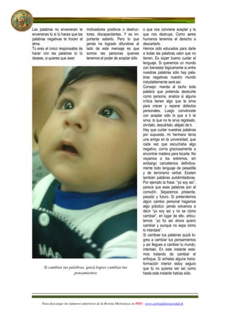 Las palabras no envenenan te        motivadores positivos o destruc-       o que nos conviene aceptar y lo
envenenas tú si tú haces que las    tores, discapacitantes. Y es im-       que nos destruye. Como seres
palabras negativas te trocen el     portante saberlo. Pero lo que          humanos tenemos el derecho a
alma.                               jamás ha logrado difundirse al         descartarlo.
Tú eres el único responsable de     lado de este mensaje es que            Hemos sido educados para darle
hacer con las palabras lo tú        somos las personas quienes             a todas las palabras valor que no
desees, si quieres que sean         tenemos el poder de aceptar sólo       tienen. Es súper bueno cuidar el
                                                                           lenguaje. Si queremos un mundo
                                                                           con bienestar lógicamente si entre
                                                                           nuestras palabras sólo hay pala-
                                                                           bras negativas nuestro mundo
                                                                           indudablemente será así.
                                                                           Consejo: manda al tacho toda
                                                                           palabra que pretenda destruirte
                                                                           como persona, analiza si alguna
                                                                           crítica tienen algo que te sirva
                                                                           para crecer y reparar defectos
                                                                           personales. Luego convéncete
                                                                           con aceptar sólo lo que a ti te
                                                                           sirva, lo que no te sirva regrésalo,
                                                                           olvídalo, descártalo, aléjalo de ti.
                                                                           Hay que cuidar nuestras palabras
                                                                           por supuesto, mi hermano tenía
                                                                           una amiga en la universidad, que
                                                                           cada vez que escuchaba algo
                                                                           negativo, corría graciosamente a
                                                                           encontrar madera para tocarla. No
                                                                           vayamos a los extremos, sin
                                                                           embargo cancelemos definitiva-
                                                                           mente todo lenguaje de pesadilla
                                                                           y de terrorismo verbal. Existen
                                                                           también palabras autolimitadoras.
                                                                           Por ejemplo la frase: “yo soy así”,
                                                                           parece que esas palabras son el
                                                                           comodín. Separemos presente,
                                                                           pasado y futuro. Si pretendemos
                                                                           algún cambio personal hagamos
                                                                           algo práctico: jamás volvamos a
                                                                           decir “yo soy así y no se cómo
                                                                           cambiar”, en lugar de ello, articu-
                                                                           lemos: “yo fui así ahora quiero
                                                                           cambiar y aunque no sepa cómo
                                                                           lo intentaré”.
                                                                           Si cambias tus palabras quizá lo-
                                                                           gres a cambiar tus pensamientos
                                                                           y así llegues a cambiar tu mundo,
                                                                           inténtalo. En este instante esta-
                                                                           mos tratando de cambiar el
                                                                           enfoque. Si anhelas alguna trans-
                                                                           formación interior estoy seguro
       Si cambias tus palabras, quizá logres cambias tus                   que tú no quieres ser así como
                         pensamientos                                      hasta este instante habías sido.




      Para descargar los números anteriores de la Revista Motivateca en PDF: www.carlosdelarosavidal.tk
 