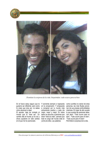 Permítete la sorpresa de la vida. Sorpréndete: todo ocurre para tu bien


En el futuro estoy seguro que te      Y sonreirás siempre e ingresarás      como cuchillos no vienen de otras
gustaría ser diferente, pero como     en la conspiración. Y empezarás       personas, las más filudas provie-
tú crees que eres así, no sabes       a conspirar por tu mundo más          nen de sus propias profundidades
cómo alcanzar lo ideal.               activamente positivo y cada día       interiores. En lugar de ello suceda
El secreto: deja de contarle al       mejor, mejor y mejor. En todos        lo que suceda las personas debe-
mundo que tú “eres así”. En           lados se escucha a personas que       rían decir: “Todo ocurre para mi
cambio dile al mundo yo fui así y     dicen “todo es malo”, piensan que     bien”, “Todo ocurre para mi bien”,
ahora ayúdame en este cambio          toda la carga del mundo está en       “Todo ocurre para mi bien!
en el que me he aventurado.           contra de ellos. Las palabras         Permítete la sorpresa de la vida.




   Para descargar los números anteriores de la Revista Motivateca en PDF: www.carlosdelarosavidal.tk
 