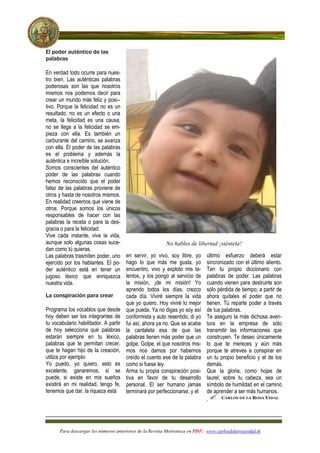 El poder auténtico de las
palabras

En verdad todo ocurre para nues-
tro bien. Las auténticas palabras
poderosas son las que nosotros
mismos nos podemos decir para
crear un mundo más feliz y posi--
tivo. Porque la felicidad no es un
resultado, no es un efecto o una
meta, la felicidad es una causa,
no se llega a la felicidad se em-
pieza con ella. Es también un
carburante del camino, se avanza
con ella. El poder de las palabras
es el problema y además la
auténtica e increíble solución.
Somos conscientes del auténtico
poder de las palabras cuando
hemos reconocido que el poder
falso de las palabras proviene de
otros y hasta de nosotros mismos.
En realidad creemos que viene de
otros. Porque somos los únicos
responsables de hacer con las
palabras la receta o para la des-
gracia o para la felicidad.
Vive cada instante, vive la vida,
aunque solo algunas cosas suce-                            o hables de libertad ¡siéntela!
dan como tú quieras.
Las palabras trasmiten poder, uno      en servir, yo vivo, soy libre, yo     último esfuerzo deberá estar
ejercido por los hablantes. El po-     hago lo que más me gusta, yo          sincronizado con el último aliento.
der auténtico está en tener un         encuentro, vivo y exploto mis ta-     Ten tu propio diccionario con
jugoso léxico que enriquezca           lentos, y los pongo al servicio de    palabras de poder. Las palabras
nuestra vida.                          la misión, ¡de mi misión! Yo          cuando vienen para destruirte son
                                       aprendo todos los días, crezco        sólo pérdida de tiempo; a partir de
La conspiración para crear             cada día. Viviré siempre la vida      ahora quítales el poder que no
                                       que yo quiero. Hoy viviré lo mejor    tienen. Tú reparte poder a través
Programa los vocablos que desde        que pueda. Ya no digas yo soy así     de tus palabras.
hoy deben ser los integrantes de       conformista y auto resentido, di yo   Te aseguro la más dichosa aven-
tu vocabulario habilitador. A partir   fui así, ahora ya no. Que se acabe    tura en la empresa de sólo
de hoy selecciona qué palabras         la cantaleta esa de que las           transmitir las informaciones que
estarán siempre en tu léxico,          palabras tienen más poder que un      construyen. Te deseo únicamente
palabras que te permitan crecer,       golpe. Golpe, el que nosotros mis-    lo que te mereces y aún más
que te hagan hijo de la creación,      mos nos damos por habernos            porque te atreves a conspirar en
utiliza por ejemplo:                   creído el cuento ese de la palabra    un tu propio beneficio y el de los
Yo puedo, yo quiero, esto es           como si fuese ley.                    demás.
excelente, ganaremos, sí se            Arma tu propia conspiración posi-     Que la gloria, como hojas de
puede, si existe en mis sueños         tiva en favor de tu desarrollo        laurel, sobre tu cabeza, sea un
existirá en mi realidad, tengo fe,     personal. El ser humano jamás         símbolo de humildad en el camino
tenemos que dar, la riqueza está       terminará por perfeccionarse, y el    de aprender a ser más humanos.
                                                                             .




      Para descargar los números anteriores de la Revista Motivateca en PDF: www.carlosdelarosavidal.tk
 