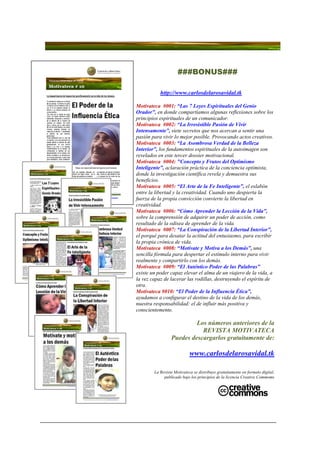 ###BONUS###

           http://www.carlosdelarosavidal.tk

Motivateca #001: “Las 7 Leyes Espirituales del Genio
Orador”, en donde compartíamos algunas reflexiones sobre los
principios espirituales de un comunicador.
Motivateca #002: “La Irresistible Pasión de Vivir
Intensamente”, siete secretos que nos acercan a sentir una
pasión para vivir lo mejor posible. Provocando actos creativos.
Motivateca #003: “La Asombrosa Verdad de la Belleza
Interior”, los fundamentos espirituales de la autoimagen son
revelados en este tercer dossier motivacional.
Motivateca #004: "Concepto y Frutos del Optimismo
Inteligente”, aclaración práctica de la conciencia optimista,
donde la investigación científica revela y demuestra sus
beneficios.
Motivateca #005: “El Arte de la Fe Inteligente”, el eslabón
entre la libertad y la creatividad. Cuando uno despierta la
fuerza de la propia convicción convierte la libertad en
creatividad.
Motivateca #006: “Cómo Aprender la Lección de la Vida”,
sobre la comprensión de adquirir un poder de acción, como
resultado de la odisea de aprender de la vida.
Motivateca #007: “La Conspiración de la Libertad Interior”,
el porqué para desatar la actitud del entusiasmo, para escribir
la propia crónica de vida.
Motivateca #008: “Motívate y Motiva a los Demás”, una
sencilla fórmula para despertar el estímulo interno para vivir
realmente y compartirlo con los demás.
Motivateca #009: “El Auténtico Poder de las Palabras”
existe un poder capaz elevar el alma de un viajero de la vida, a
la vez capaz de lacerar las rodillas, destruyendo el espíritu de
otra.
Motivateca #010: “El Poder de la Influencia Ética”,
ayudamos a configurar el destino de la vida de los demás,
nuestra responsabilidad: el de influir más positiva y
conscientemente.

                          Los números anteriores de la
                            REVISTA MOTIVATECA
                 Puedes descargarlos gratuitamente de:

                            www.carlosdelarosavidal.tk

        La Revista Motivateca se distribuye gratuitamente en formato digital,
             publicado bajo los principios de la licencia Creative Commoms
 