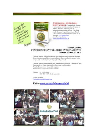 ENCICLOPEDIA DE ORATORIA
                                   MOTIVACIONAL. Compendio de técnicas
                                   y herramientas para la comunicación eficaz en
                                   público. Así como ejercicios para la
                                   automotivación personal efectiva. Este ebook
                                   puede descargarse gratuitamente escribiendo
                                   “enciclopedia de oratoria motivacional” en el
                                   buscador www.google.com,
                                   para descarga directa:
                                   www.carlosdelarosavidal.tk




                            SEMINARIOS,
CONFERENCIAS Y TALLER DE ENTRENAMIENTO
                      MOTIVACIONAL TEM
 Carlos de la Rosa Vidal, dirige talleres para organizaciones y empresas. Sistemas
 de entrenamiento para líderes y emprendedores. Busca producir resultados en los
 campos de la creatividad en el trabajo y la vida personal.

 Carlos de la Rosa está disponible para Seminarios de Liderazgo, Conferencias para
 Emprendedores, Clases Magistrales y Entrevistas con los medios.
 Para los Seminarios en vivo de Alto impacto.
 Para invitarlo a su próximo evento contacte:

 Teléfono: +51 99238-9446
            +511 553-4397 Desde Lima- Perú

 Escriba al correo:
 Carlosdelarosavidal@gmail.com


 Visite: www.carlosdelarosavidal.tk
 