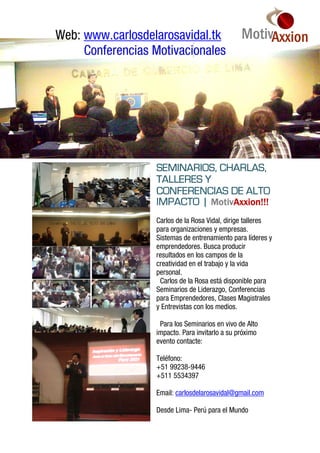 Web: www.carlosdelarosavidal.tk
     Conferencias Motivacionales




                  SEMINARIOS, CHARLAS,
                  TALLERES Y
                  CONFERENCIAS DE ALTO
                            MotivAxxion!!!
                  IMPACTO | MotivAxxion!!!
                  Carlos de la Rosa Vidal, dirige talleres
                  para organizaciones y empresas.
                  Sistemas de entrenamiento para líderes y
                  emprendedores. Busca producir
                  resultados en los campos de la
                  creatividad en el trabajo y la vida
                  personal.
                   Carlos de la Rosa está disponible para
                  Seminarios de Liderazgo, Conferencias
                  para Emprendedores, Clases Magistrales
                  y Entrevistas con los medios.

                   Para los Seminarios en vivo de Alto
                  impacto. Para invitarlo a su próximo
                  evento contacte:

                  Teléfono:
                  +51 99238-9446
                  +511 5534397

                  Email: carlosdelarosavidal@gmail.com

                  Desde Lima- Perú para el Mundo
 