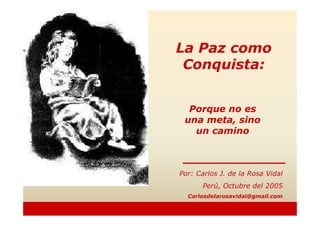 Porque no es
La Paz como
Conquista:
Porque no es
una meta, sino
un camino
Por: Carlos J. de la Rosa Vidal
Perú, Octubre del 2005
Carlosdelarosavidal@gmail.com
 