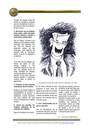 También las mejores líneas del
pasado la escribieron personas
que con las palabras movieron a
las masas en favor de la libertad,
la paz y el amor.

4.- Reconocer que las palabras
tienen poder y saber que todos
tenemos derecho a cambiar o
evolucionar nuestras ideas:

Esto es mágico: Convierte a las
palabras en solo palabras cuando
provengan para destruirte. Por
otro lado las palabras son
poderosas cuando con ella
construyes, sólo depende de
nosotros darle la importancia
debida. El punto de perspectiva
es esencial.


Si tú crees que las palabras son
ofensa, así serán. Si esas
mismas      palabras    tú    las
consideras palabras sin vida, así
será. Las palabras tienen un
poder irrefutable, sin embargo
nuestra respuesta es nuestra.
Además, en otro punto, tenemos
derecho además a evolucionar
nuestras ideas, el cambio es
permanente.
                                      La palabras tienen un poder enorme, construye con ellas
5.- Fomentar en todo momento
la excelencia del ser humano:     tar con dotes oratorias los hace dad para con nosotros y para con
                                  superiores al resto. Nada tan los demás. Quien sólo habla pero
Dirigirse a los demás conlleva la
                                  alejado de la verdad. Pues hablar no hace es como quien habla de
responsabilidad de contribuir a                                     vender y jamás ha vendido, o
engrandecer al ser humano. Si debe servirnos para acercarnos a como quien enseña a cantar y
empleamos nuestra comunica- nuestros semejantes, jamás para jamás cantó ni la cucaracha…
ción para colaborar con este alejarnos. Se conquista más con Despertar al genio orador no es
servicio, fomentaremos la calidad miel que con hiel.                convertir a un tímido en un líder
humana.                                                             irrefutable, sino descubrir al
                                  7.- Vivir comprometido con lo comunicador natural que hable
6.- Actuar con sencillez, los que se comunica:                      desde el corazón, se interese por
oradores auténticos no se                                           los demás y por él. Y que
conducen con soberbia:            Vivir en concordancia con lo además haga de cada palabra un
                                  constructivo del tema que domi- instrumento para construir.
Algunos consideran que conquis-
                                  namos es una actitud de honesti-




     Para descargar los números anteriores de la Revista Motivateca en PDF: www.carlosdelarosavidal.tk
 