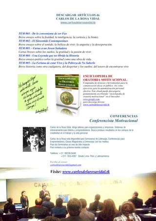 DESCARGAR ARTÍCULOS de
                                 CARLOS DE LA ROSA VIDAL
                                   www.carlosdelarosavidal.tk


TEM 001 - De lo conveniente de ser Feo
Breve ensayo sobre la fealdad, la inteligencia, la cortesía y la brutez.
TEM 002 - El Sinsentido Contemporáneo
Breve ensayo sobre el sentido, la belleza de vivir, la angustia y la desesperación.
TEM 003 – Cartas a un Joven Soñadora
Cartas breves sobre los sueños, la gratitud y la pasión de vivir.
TEM 004 - Una Leyenda que no Olvide la HistoHistoria
Breve ensayo-poético sobre la gratitud como una obra de vida.
              poético
TEM 005 - La Fortuna de estar Vivo y la Pobreza de o Saberlo
Breve historia como otra cualquiera, del despertar y los sueños, del tesoro de encontrarse vivo


                                                              E CICLOPEDIA DE
                                                              ORATORIA MOTIVACIO AL.
                                                              Compendio de técnicas y herramientas para la
                                                              comunicación eficaz en público. Así como
                                                              ejercicios para la automotivación personal
                                                              efectiva. Este ebook puede descargarse
                                                              gratuitamente escribiendo “enciclopedia de
                                                              oratoria motivacional” en el bu
                                                                                           buscador
                                                              www.google.com,
                                                              para descarga directa:
                                                              www.carlosdelarosavidal.tk




                                                                                            CO FERE CIAS
                                                                     Conferencista Motivacional
                           Carlos de la Rosa Vidal, dirige talleres para organizaciones y empresas. Sistemas de
                           entrenamiento para líderes y emprendedores. Busca producir resultados en los campos de la
                           creatividad en el trabajo y la vida personal.

                           Carlos de la Rosa está disponible para Seminarios de Liderazgo, Conferencias para
                           Emprendedores, Clases Magistrales y Entrevistas con los medios.
                           Para los Seminarios en vivo de Alto impacto.
                           Para invitarlo a su próximo evento contacte:

                           Teléfono: +51 992
                                         99238-9446
                                      +511 553-4397 Desde Lima- Perú y Latinoamérica

                           Escriba al correo:
                           carlosdelarosavidal@gmail.com


                           Visite: www.carlosdelarosavidal.tk
 