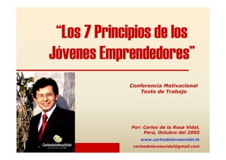 “Los 7 Principios de los
Jóvenes Emprendedores”
Por: Carlos de la Rosa Vidal,
Perú, Octubre del 2005
www.carlosdelarosavidal.tk
carlosdelarosavidal@gmail.com
Conferencia Motivacional
Texto de Trabajo
 