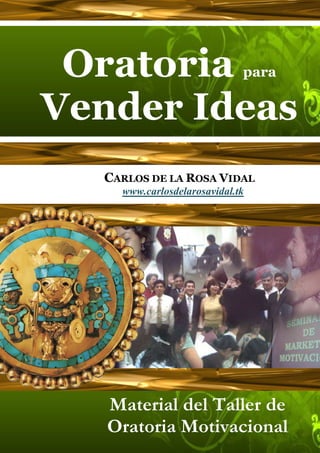 Oratoria                    para


Vender Ideas
  CARLOS DE LA ROSA VIDAL
    www.carlosdelarosavidal.tk




   Material del Taller de
   Oratoria Motivacional
 