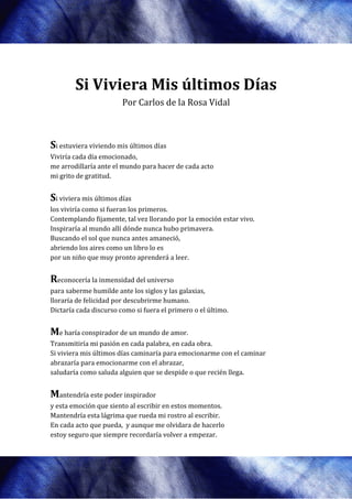 Si Viviera Mis últimos Días
            iviera
                        Por Carlos de la Rosa Vidal



Si estuviera viviendo mis últimos días
Viviría cada día emocionado,
me arrodillaría ante el mundo para hacer de cada acto
mi grito de gratitud.


Si viviera mis últimos días
los viviría como si fueran los primeros
                               primeros.
Contemplando fijamente, tal vez llorando por la emoción estar vivo.
Inspiraría al mundo allí dónde nunca hubo primavera.
Buscando el sol que nunca antes amaneció,
abriendo los aires como un libro lo es
por un niño que muy pronto apren
                              aprenderá a leer.


Reconocería la inmensidad del universo
para saberme humilde ante los siglos y las galaxias,
lloraría de felicidad por descubrirme humano.
Dictaría cada discurso como si fuera el primero o el último.


Me haría conspirador de un mundo de amor
                ador                amor.
Transmitiría mi pasión en cada palabra, en cada obra.
Si viviera mis últimos días caminaría para emocionarme con el caminar
abrazaría para emocionarme con el abrazar,
saludaría como saluda alguien que se despide o que recién llega.


Mantendría este poder inspirador
y esta emoción que siento al escribir en estos momentos.
Mantendría esta lágrima que rueda mi rostro al escribir.
En cada acto que pueda, y aunque me olvidara de hacerlo
estoy seguro que siempre recordaría volver a empezar.
                  iempre
 