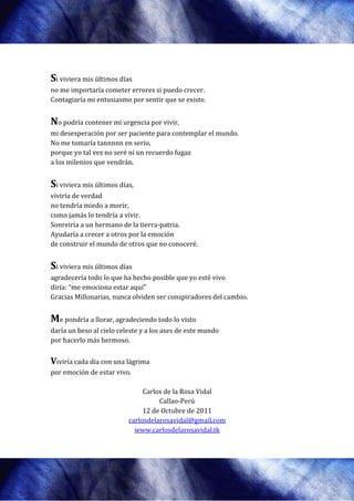 Si viviera mis últimos días
no me importaría cometer errores si puedo crecer
                                           crecer.
Contagiaría mi entusiasmo por sentir que se existe.


No podría contener mi urgencia por vivir,
mi desesperación por ser paciente para contemplar el mundo.
No me tomaría tannnnn en serio,
porque yo tal vez no seré ni un recuerdo fugaz
    que
a los milenios que vendrán.


Si viviera mis últimos días,
viviría de verdad
no tendría miedo a morir,
como jamás lo tendría a vivir.
Sonreiría a un hermano de la tierra
                               tierra-patria.
Ayudaría a crecer a otros por la emoción
de construir el mundo de otros que no c  conoceré.


Si viviera mis últimos días
agradecería todo lo que ha hecho posible que yo esté vivo
                         a
diría: “me emociona estar a
                          aquí”
Gracias Millonarias, nunca olviden ser conspiradores del cambio.
                      unca


Me pondría a llorar, agradeciendo todo lo visto
daría un beso al cielo celeste y a los ases de este mundo
por hacerlo más hermoso.
          o


Viviría cada día con una lágrima
por emoción de estar vivo.

                               Carlos de la Rosa Vidal
                                    Callao-Perú
                               12 de Octubre de 2011
                          carlosdelarosavidal@gmail.com
                            www.carlosdelarosavidal.tk
 