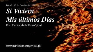 DAAS | 12 de Octubre de 2011


Si Viviera
Mis últimos Días
Por Carlos de la Rosa Vidal




www.carlosdelarosavidal.tk
 