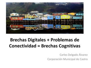 Brechas Digitales + Problemas de Conectividad = Brechas Cognitivas Carlos Delgado Álvarez Corporación Municipal de Castro 