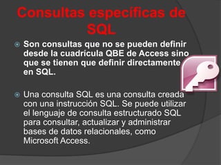 Consultas específicas de
         SQL
   Son consultas que no se pueden definir
    desde la cuadrícula QBE de Access sino
    que se tienen que definir directamente
    en SQL.

   Una consulta SQL es una consulta creada
    con una instrucción SQL. Se puede utilizar
    el lenguaje de consulta estructurado SQL
    para consultar, actualizar y administrar
    bases de datos relacionales, como
    Microsoft Access.
 