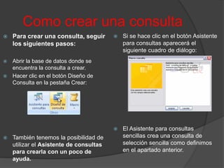 Como crear una consulta
   Para crear una consulta, seguir         Si se hace clic en el botón Asistente
    los siguientes pasos:                    para consultas aparecerá el
                                             siguiente cuadro de diálogo:
 Abrir la base de datos donde se
  encuentra la consulta a crear.
 Hacer clic en el botón Diseño de
  Consulta en la pestaña Crear:




                                            El Asistente para consultas
   También tenemos la posibilidad de        sencillas crea una consulta de
    utilizar el Asistente de consultas       selección sencilla como definimos
    para crearla con un poco de              en el apartado anterior.
    ayuda.
 