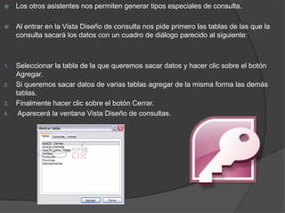     Los otros asistentes nos permiten generar tipos especiales de consulta.

    Al entrar en la Vista Diseño de consulta nos pide primero las tablas de las que la
     consulta sacará los datos con un cuadro de diálogo parecido al siguiente:



1.   Seleccionar la tabla de la que queremos sacar datos y hacer clic sobre el botón
     Agregar.
2.   Si queremos sacar datos de varias tablas agregar de la misma forma las demás
     tablas.
3.   Finalmente hacer clic sobre el botón Cerrar.
4.    Aparecerá la ventana Vista Diseño de consultas.
 