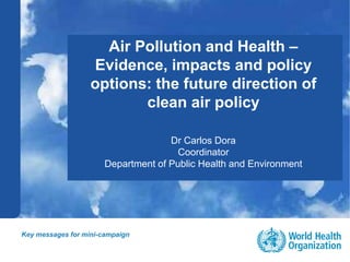 Public health and environment1 |
Air Pollution and Health –
Evidence, impacts and policy
options: the future direction of
clean air policy
Dr Carlos Dora
Coordinator
Department of Public Health and Environment
Key messages for mini-campaign
 