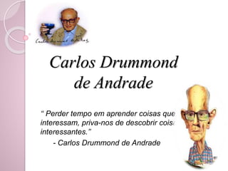 Carlos Drummond 
de Andrade 
‘‘ Perder tempo em aprender coisas que não 
interessam, priva-nos de descobrir coisas 
interessantes.’’ 
- Carlos Drummond de Andrade 
 