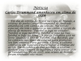 Notícia
Carlos Drummond amanheceu em clima de
copa
Em dia de estréia do Brasil na Copa do Mundo, a
estátua do poeta Carlos Drummond de Andrade
amanheceu com camisa da seleção. Na versão
especial, ela tem o número 10 nas costas e versos da
poesia do mineiro: “Futebol se joga no estádio?
Futebol se joga na praia, futebol se joga na rua,
futebol se joga na alma”. A poesia completa está no
livro “Quando É Dia de Futebol” (Ed. Record), que
foi colocado nas mãos da estátua para promover
seu lançamento. Para garantir a festa, a editora
contratou um segurança para vigiar a estátua até
as 21h. Em dezembro do ano passado, a estátua
ganhou uma câmera de segurança para tentar atos
de vandalismo. Desde 2007, seus óculos de bronze
foram roubados oito vezes.
 