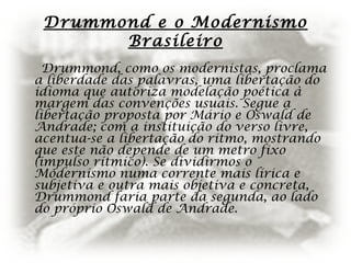 Drummond e o Modernismo
Brasileiro
Drummond, como os modernistas, proclama
a liberdade das palavras, uma libertação do
idioma que autoriza modelação poética à
margem das convenções usuais. Segue a
libertação proposta por Mário e Oswald de
Andrade; com a instituição do verso livre,
acentua-se a libertação do ritmo, mostrando
que este não depende de um metro fixo
(impulso rítmico). Se dividirmos o
Modernismo numa corrente mais lírica e
subjetiva e outra mais objetiva e concreta,
Drummond faria parte da segunda, ao lado
do próprio Oswald de Andrade.
 