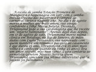 A escola de samba Estação Primeira de
Mangueira o homenageia em 1987 com o samba-
enredo O reino das palavras e é campeã do
carnaval carioca naquele ano. No dia 5 de agosto
morre a mulher que mais amou, sua amiga
confidente e filha Maria Julieta. Desolado,
Drummond pede a sua cardiologista que lhe receite
um “infarto fulminante”. Apenas doze dias depois,
em 17 de agosto de 1987, Drummond morre numa
clínica em Botafogo, no Rio de Janeiro, de mãos
dadas com Lygia Fernandes, sua namorada com
quem manteve um romance paralelo ao casamento
e que durou 35 anos (Drummond era 25 anos mais
velho e a conheceu quando ele tinha 49 anos). Era
um amor secreto, mas nem tanto. Lygia contaria ao
jornalista Geneton Moares Neto (a quem
Drummond concedeu sua última entrevista) que “a
paixão foi fulminante”.
 