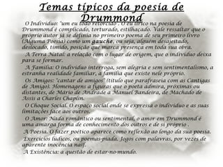 Temas típicos da poesia de
DrummondO Indivíduo: "um eu todo retorcido". O eu lírico na poesia de
Drummond é complicado, torturado, estilhaçado. Vale ressaltar que o
próprio autor já se definia no primeiro poema de seu primeiro livro
(Alguma Poesia) como um gauche, ou seja, alguém desajeitado,
deslocado, tímido, posição que marca presença em toda sua obra.
A Terra Natal: a relação com o lugar de origem, que o indivíduo deixa
para se formar.
A Família: O indivíduo interroga, sem alegria e sem sentimentalismo, a
estranha realidade familiar, a família que existe nele próprio.
Os Amigos: "cantar de amigos" (título que parafraseia com as Cantigas
de Amigo). Homenagens a figuras que o poeta admira, próximas ou
distantes, de Mário de Andrade a Manuel Bandeira, de Machado de
Assis a Charles Chaplin.
O Choque Social. O espaço social onde se expressa o indivíduo e as suas
limitações face aos outros.
O Amor: Nada romântico ou sentimental, o amor em Drummond é
uma amarga forma de conhecimento dos outros e de si próprio .
A Poesia. O fazer poético aparece como reflexão ao longo da sua poesia.
Exercícios lúdicos, ou poemas-piada. Jogos com palavras, por vezes de
aparente inocência naïf.
A Existência: a questão de estar-no-mundo.
 