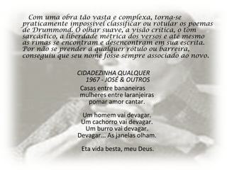 Com uma obra tão vasta e complexa, torna-se
praticamente impossível classificar ou rotular os poemas
de Drummond. O olhar suave, a visão crítica, o tom
sarcástico, a liberdade métrica dos versos e até mesmo
as rimas se encontram e desencontram em sua escrita.
Por não se prender a qualquer rótulo ou barreira,
conseguiu que seu nome fosse sempre associado ao novo.
CIDADEZINHA QUALQUER
1967 - JOSÉ & OUTROS
Casas entre bananeiras
mulheres entre laranjeiras
pomar amor cantar.
Um homem vai devagar.
Um cachorro vai devagar.
Um burro vai devagar.
Devagar... As janelas olham.
Eta vida besta, meu Deus.
 