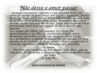 Não deixe o amor passar
Quando encontrar alguém e esse alguém fizer seu
coração parar de funcionar por alguns segundos, preste
atenção: pode ser a pessoa mais importante da sua vida.
Se os olhares se cruzarem e, neste momento, houver o
mesmo brilho intenso entre eles, fique alerta: pode ser a
pessoa que você está esperando desde o dia em que
nasceu.
Se o toque dos lábios for intenso, se o beijo for
apaixonante, e os olhos se encherem d’água neste
momento, perceba: existe algo mágico entre vocês.
Se o primeiro e o último pensamento do seu dia for essa
pessoa, se a vontade de ficar juntos chegar a apertar o
coração, agradeça: Deus te mandou um presente:
O Amor.
Por isso, preste atenção nos sinais - não deixe que as
loucuras do dia-a-dia o deixem cego para a melhor coisa
da vida:
O AMOR.
Carlos Drummond de Andrade
 