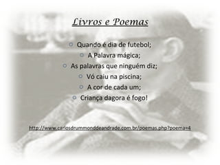 Livros e Poemas
o Quando é dia de futebol;
o A Palavra mágica;
o As palavras que ninguém diz;
o Vó caiu na piscina;
o A cor de cada um;
o Criança dagora é fogo!
http://www.carlosdrummonddeandrade.com.br/poemas.php?poema=4
 