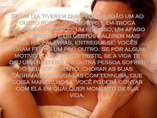 Se um dia tiverem que pedir perdão um ao outro por algum motivo e em troca receber um abraço, um sorriso, um afago nos cabelos e os gestos valerem mais que mil palavras, entregue-se: vocês foram feitos um pro outro. Se por algum motivo você estiver triste, se a vida te deu uma rasteira e a outra pessoa sofrer o seu sofrimento, chorar as suas lágrimas e enxugá-las com ternura, que coisa maravilhosa: você poderá contar com ela em qualquer momento de sua vida. 
