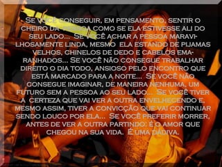 Se você conseguir, em pensamento, sentir o cheiro da  pessoa como se ela estivesse ali do seu lado...  Se você achar a pessoa maravi-lhosamente linda, mesmo  ela estando de pijamas velhos, chinelos de dedo e cabelos ema-ranhados... Se você não consegue trabalhar direito o dia todo, ansioso pelo encontro que está marcado para a noite...  Se você não consegue imaginar, de maneira nenhuma, um futuro sem a pessoa ao seu lado...  Se você tiver a  certeza que vai ver a outra envelhecendo e, mesmo assim, tiver a convicção que vai continuar sendo louco por ela...  Se você preferir morrer, antes de ver a outra partindo: é o amor que chegou na sua vida.  É uma dádiva. 