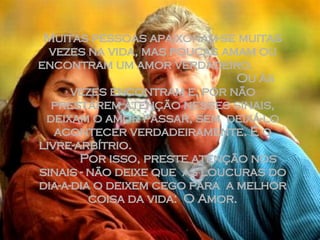 Muitas pessoas apaixonam-se muitas vezes na vida, mas poucas amam ou encontram um amor verdadeiro.  Ou às vezes encontram e, por não prestarem atenção nesses sinais, deixam o amor passar, sem  deixá-lo acontecer verdadeiramente. É o livre-arbítrio.  Por isso, preste atenção nos sinais - não deixe que  as loucuras do dia-a-dia o deixem cego para  a melhor coisa da vida:  O Amor. 