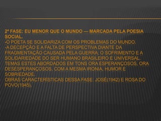 2ª FASE: EU MENOR QUE O MUNDO — MARCADA PELA POESIA
SOCIAL.
-O POETA SE SOLIDARIZA COM OS PROBLEMAS DO MUNDO.
-A DECEPÇÃO E A FALTA DE PERSPECTIVA DIANTE DA
FRAGMENTAÇÃO CAUSADA PELA GUERRA; O SOFRIMENTO E A
SOLIDARIEDADE DO SER HUMANO BRASILEIRO E UNIVERSAL.
TEMAS ESTES ABORDADOS EM TONS ORA ESPERANÇOSOS, ORA
DESESPERANÇOSOS, COM A MESMA IRONIA, HUMOR E
SOBRIEDADE.
OBRAS CARACTERÍSTICAS DESSA FASE: JOSÉ(1942) E ROSA DO
POVO(1945).
 