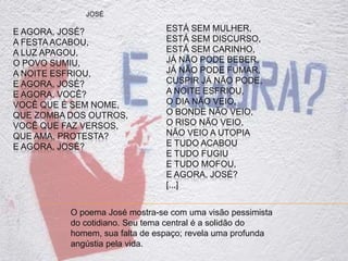JOSÉ
E AGORA, JOSÉ?
A FESTA ACABOU,
A LUZ APAGOU,
O POVO SUMIU,
A NOITE ESFRIOU,
E AGORA, JOSÉ?
E AGORA, VOCÊ?
VOCÊ QUE É SEM NOME,
QUE ZOMBA DOS OUTROS,
VOCÊ QUE FAZ VERSOS,
QUE AMA, PROTESTA?
E AGORA, JOSÉ?
ESTÁ SEM MULHER,
ESTÁ SEM DISCURSO,
ESTÁ SEM CARINHO,
JÁ NÃO PODE BEBER,
JÁ NÃO PODE FUMAR,
CUSPIR JÁ NÃO PODE,
A NOITE ESFRIOU,
O DIA NÃO VEIO,
O BONDE NÃO VEIO,
O RISO NÃO VEIO,
NÃO VEIO A UTOPIA
E TUDO ACABOU
E TUDO FUGIU
E TUDO MOFOU,
E AGORA, JOSÉ?
[...]
O poema José mostra-se com uma visão pessimista
do cotidiano. Seu tema central é a solidão do
homem, sua falta de espaço; revela uma profunda
angústia pela vida.
 