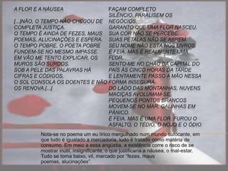 A FLOR E A NÁUSEA
[...]NÃO, O TEMPO NÃO CHEGOU DE
COMPLETA JUSTIÇA.
O TEMPO É AINDA DE FEZES, MAUS
POEMAS, ALUCINAÇÕES E ESPERA.
O TEMPO POBRE, O POETA POBRE
FUNDEM-SE NO MESMO IMPASSE.
EM VÃO ME TENTO EXPLICAR, OS
MUROS SÃO SURDOS.
SOB A PELE DAS PALAVRAS HÁ
CIFRAS E CÓDIGOS.
O SOL CONSOLA OS DOENTES E NÃO
OS RENOVA.[...]
FAÇAM COMPLETO
SILÊNCIO, PARALISEM OS
NEGÓCIOS,
GARANTO QUE UMA FLOR NASCEU.
SUA COR NÃO SE PERCEBE.
SUAS PÉTALAS NÃO SE ABREM.
SEU NOME NÃO ESTÁ NOS LIVROS.
É FEIA. MAS É REALMENTE UMA
FLOR.
SENTO-ME NO CHÃO DA CAPITAL DO
PAÍS ÀS CINCO HORAS DA TARDE
E LENTAMENTE PASSO A MÃO NESSA
FORMA INSEGURA.
DO LADO DAS MONTANHAS, NUVENS
MACIÇAS AVOLUMAM-SE.
PEQUENOS PONTOS BRANCOS
MOVEM-SE NO MAR, GALINHAS EM
PÂNICO.
É FEIA. MAS É UMA FLOR. FUROU O
ASFALTO, O TÉDIO, O NOJO E O ÓDIO.
Nota-se no poema um eu lírico mergulhado num mundo sufocante, em
que tudo é igualado a mercadoria, tudo é tratado como matéria de
consumo. Em meio a essa angústia, a existência corre o risco de se
mostrar inútil, insignificante, o que justificaria a náusea, o mal-estar.
Tudo se torna baixo, vil, marcado por “fezes, maus
poemas, alucinações”.
 