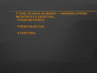 3ª FASE: EU IGUAL AO MUNDO — ABRANGE A POESIA
METAFÍSICA E A OBJECTUAL.
-POESIA METAFÍSICA
-POESIA OBJECTUAL
-A FASE FINAL
 