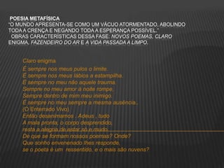 POESIA METAFÍSICA
“O MUNDO APRESENTA-SE COMO UM VÁCUO ATORMENTADO, ABOLINDO
TODA A CRENÇA E NEGANDO TODA A ESPERANÇA POSSÍVEL.”
OBRAS CARACTERÍSTICAS DESSA FASE: NOVOS POEMAS, CLARO
ENIGMA, FAZENDEIRO DO AR E A VIDA PASSADA A LIMPO.
Claro enigma
É sempre nos meus pulos o limite.
É sempre nos meus lábios a estampilha.
É sempre no meu não aquele trauma.
Sempre no meu amor à noite rompe,
Sempre dentro de mim meu inimigo.
É sempre no meu sempre a mesma ausência..
(O Enterrado Vivo)
Então desanimamos . Adeus , tudo
A mala pronta, o corpo desprendido,
resta a alegria de estar só e mudo.
De que se formam nossos poemas? Onde?
Que sonho envenenado lhes responde,
se o poeta é um ressentido, e o mais são nuvens?
 