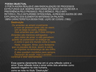 POESIA OBJECTUAL
O POETA AGORA REALIZA É UMA RADICALIZAÇÃO DE PROCESSOS
ESTRUTURAIS QUE SEMPRE MARCARAM SEU MODO DE ESCREVER: A
PREFERÊNCIA PELO PROSAICO, PELO IRÔNICO, PELO ANTI-
RETÓRICO, PELO ANTILIRISMO INTENCIONAL, ACRESCIDO AGORA DE UMA
EXPLORAÇÃO DOS ELEMENTOS MATERIAIS DA PALAVRA.
OBRA CARACTERÍSTICA DESSA FASE: LIÇÃO DE COISAS. (1962)
Destruição
Os amantes se amam cruelmente
e com se amarem tanto não se veem.
Um se beija no outro, refletido.
Dois amantes que são? Dois inimigos.
Amantes são meninos estragados
pelo mimo de amar: e não percebem
quanto se pulverizam no enlaçar-se,
e como o que era mundo volve a nada.
Nada, ninguém. Amor, puro fantasma
que os passeia de leve, assim a cobra
se imprime na lembrança de seu trilho.
E eles quedam mordidos para sempre.
Deixaram de existir, mas o existido
continua a doer eternamente.
Esse poema claramente traz em si uma reflexão sobre o
amor. Essa reflexão toma o amor entre dois amantes como
aspecto negativo na vida humana,
como se nota no título “Destruição”.
 