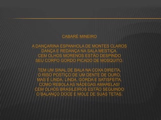 CABARÉ MINEIRO
A DANÇARINA ESPANHOLA DE MONTES CLAROS
DANÇA E REDANÇA NA SALA MESTIÇA.
CEM OLHOS MORENOS ESTÃO DESPINDO
SEU CORPO GORDO PICADO DE MOSQUITO.
TEM UM SINAL DE BALA NA COXA DIREITA,
O RISO POSTIÇO DE UM DENTE DE OURO,
MAS É LINDA, LINDA, GORDA E SATISFEITA.
COMO REBOLA AS NÁDEGAS AMARELAS!
CEM OLHOS BRASILEIROS ESTÃO SEGUINDO
O BALANÇO DOCE E MOLE DE SUAS TETAS.
 