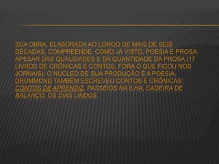 SUA OBRA, ELABORADA AO LONGO DE MAIS DE SEIS
DÉCADAS, COMPREENDE, COMO JÁ VISTO, POESIA E PROSA.
APESAR DAS QUALIDADES E DA QUANTIDADE DA PROSA (17
LIVROS DE CRÔNICAS E CONTOS, FORA O QUE FICOU NOS
JORNAIS), O NÚCLEO DE SUA PRODUÇÃO É A POESIA.
DRUMMOND TAMBÉM ESCREVEU CONTOS E CRÔNICAS:
CONTOS DE APRENDIZ, PASSEIOS NA ILHA, CADEIRA DE
BALANÇO, OS DIAS LINDOS.
 