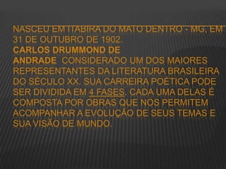 NASCEU EM ITABIRA DO MATO DENTRO - MG, EM
31 DE OUTUBRO DE 1902.
CARLOS DRUMMOND DE
ANDRADE CONSIDERADO UM DOS MAIORES
REPRESENTANTES DA LITERATURA BRASILEIRA
DO SÉCULO XX. SUA CARREIRA POÉTICA PODE
SER DIVIDIDA EM 4 FASES. CADA UMA DELAS É
COMPOSTA POR OBRAS QUE NOS PERMITEM
ACOMPANHAR A EVOLUÇÃO DE SEUS TEMAS E
SUA VISÃO DE MUNDO.
 