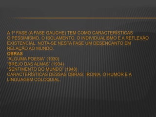A 1ª FASE (A FASE GAUCHE) TEM COMO CARACTERÍSTICAS
O PESSIMISMO, O ISOLAMENTO, O INDIVIDUALISMO E A REFLEXÃO
EXISTENCIAL. NOTA-SE NESTA FASE UM DESENCANTO EM
RELAÇÃO AO MUNDO.
OBRAS
“ALGUMA POESIA” (1930)
“BREJO DAS ALMAS” (1934)
“SENTIMENTO DO MUNDO” (1940)
CARACTERÍSTICAS DESSAS OBRAS: IRONIA, O HUMOR E A
LINGUAGEM COLOQUIAL.
 