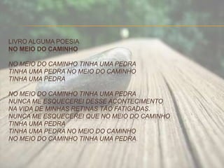 LIVRO ALGUMA POESIA
NO MEIO DO CAMINHO
NO MEIO DO CAMINHO TINHA UMA PEDRA
TINHA UMA PEDRA NO MEIO DO CAMINHO
TINHA UMA PEDRA
NO MEIO DO CAMINHO TINHA UMA PEDRA
NUNCA ME ESQUECEREI DESSE ACONTECIMENTO
NA VIDA DE MINHAS RETINAS TÃO FATIGADAS.
NUNCA ME ESQUECEREI QUE NO MEIO DO CAMINHO
TINHA UMA PEDRA
TINHA UMA PEDRA NO MEIO DO CAMINHO
NO MEIO DO CAMINHO TINHA UMA PEDRA.
 