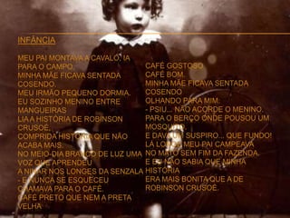 INFÂNCIA
MEU PAI MONTAVA A CAVALO, IA
PARA O CAMPO.
MINHA MÃE FICAVA SENTADA
COSENDO.
MEU IRMÃO PEQUENO DORMIA.
EU SOZINHO MENINO ENTRE
MANGUEIRAS
LIA A HISTÓRIA DE ROBINSON
CRUSOÉ,
COMPRIDA HISTÓRIA QUE NÃO
ACABA MAIS.
NO MEIO-DIA BRANCO DE LUZ UMA
VOZ QUE APRENDEU
A NINAR NOS LONGES DA SENZALA
- E NUNCA SE ESQUECEU
CHAMAVA PARA O CAFÉ.
CAFÉ PRETO QUE NEM A PRETA
VELHA
CAFÉ GOSTOSO
CAFÉ BOM.
MINHA MÃE FICAVA SENTADA
COSENDO
OLHANDO PARA MIM:
- PSIU... NÃO ACORDE O MENINO.
PARA O BERÇO ONDE POUSOU UM
MOSQUITO.
E DAVA UM SUSPIRO... QUE FUNDO!
LÁ LONGE MEU PAI CAMPEAVA
NO MATO SEM FIM DA FAZENDA.
E EU NÃO SABIA QUE MINHA
HISTÓRIA
ERA MAIS BONITA QUE A DE
ROBINSON CRUSOÉ.
 