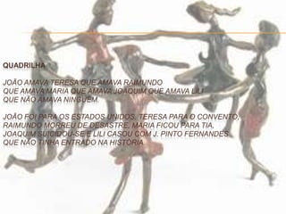QUADRILHA
JOÃO AMAVA TERESA QUE AMAVA RAIMUNDO
QUE AMAVA MARIA QUE AMAVA JOAQUIM QUE AMAVA LILI
QUE NÃO AMAVA NINGUÉM.
JOÃO FOI PARA OS ESTADOS UNIDOS, TERESA PARA O CONVENTO,
RAIMUNDO MORREU DE DESASTRE, MARIA FICOU PARA TIA,
JOAQUIM SUICIDOU-SE E LILI CASOU COM J. PINTO FERNANDES
QUE NÃO TINHA ENTRADO NA HISTÓRIA.
 