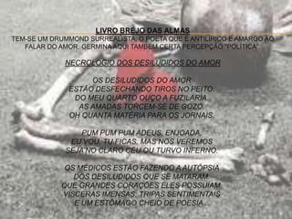 LIVRO BREJO DAS ALMAS
TEM-SE UM DRUMMOND SURREALISTA, O POETA QUE É ANTILÍRICO E AMARGO AO
FALAR DO AMOR. GERMINA AQUI TAMBÉM CERTA PERCEPÇÃO "POLÍTICA”.
NECROLÓGIO DOS DESILUDIDOS DO AMOR
OS DESILUDIDOS DO AMOR
ESTÃO DESFECHANDO TIROS NO PEITO.
DO MEU QUARTO OUÇO A FUZILARIA.
AS AMADAS TORCEM-SE DE GOZO.
OH QUANTA MATÉRIA PARA OS JORNAIS.
PUM PUM PUM ADEUS, ENJOADA.
EU VOU, TU FICAS, MAS NOS VEREMOS
SEJA NO CLARO CÉU OU TURVO INFERNO.
OS MÉDICOS ESTÃO FAZENDO A AUTÓPSIA
DOS DESILUDIDOS QUE SE MATARAM.
QUE GRANDES CORAÇÕES ELES POSSUÍAM.
VÍSCERAS IMENSAS, TRIPAS SENTIMENTAIS
E UM ESTÔMAGO CHEIO DE POESIA...
 