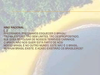 HINO NACIONAL
[...]
PRECISAMOS, PRECISAMOS ESQUECER O BRASIL!
TÃO MAJESTOSO, TÃO SEM LIMITES, TÃO DESPROPOSITADO,
ELE QUER REPOUSAR DE NOSSOS TERRÍVEIS CARINHOS.
O BRASIL NÃO NOS QUER! ESTÁ FARTO DE NÓS!
NOSSO BRASIL É NO OUTRO MUNDO. ESTE NÃO É O BRASIL.
NENHUM BRASIL EXISTE. E ACASO EXISTIRÃO OS BRASILEIROS?
 