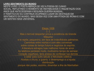 LIVRO SENTIMENTO DO MUNDO
NESTE LIVRO, O POETA ABRAÇA DE VEZ A POESIA DE CUNHO
SOCIAL, REFLETINDO O MOMENTO DE INSTABILIDADE E INQUIETAÇÃO DOS
ANOS QUE ANTECEDERAM A SEGUNDA GUERRA MUNDIAL.
A TEMÁTICA DO EU CONTINUA OCUPANDO LUGAR DE DESTAQUE EM
SENTIMENTO DO MUNDO, MAS DESSA VEZ COM UMA PITADA DE IRONIA E COM
UM SENTIDO MAIS UNIVERSAL
Elegia 1938
[...]
Mas o terrível despertar prova a existência da Grande
Máquina
e te repõe, pequenino, em face de indecifráveis palmeiras.
Caminhas entre mortos e com eles conversas
sobre coisas do tempo futuro e negócios do espírito.
A literatura estragou tuas melhores horas de amor.
Ao telefone perdeste muito, muitíssimo tempo de semear.
Coração orgulhoso, tens pressa de confessar tua derrota
e adiar para outro século a felicidade coletiva.
Aceitas a chuva, a guerra, o desemprego e a injusta
distribuição
porque não podes, sozinho, dinamitar a ilha de Manhattan
 